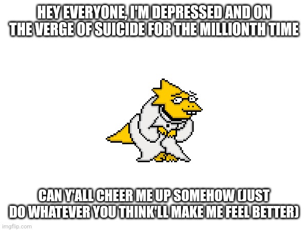 My dad's gonna beat me If I mess up one time and now I'm grateful for the divorce | HEY EVERYONE, I'M DEPRESSED AND ON THE VERGE OF SUICIDE FOR THE MILLIONTH TIME; CAN Y'ALL CHEER ME UP SOMEHOW (JUST DO WHATEVER YOU THINK'LL MAKE ME FEEL BETTER) | image tagged in depression sadness hurt pain anxiety | made w/ Imgflip meme maker