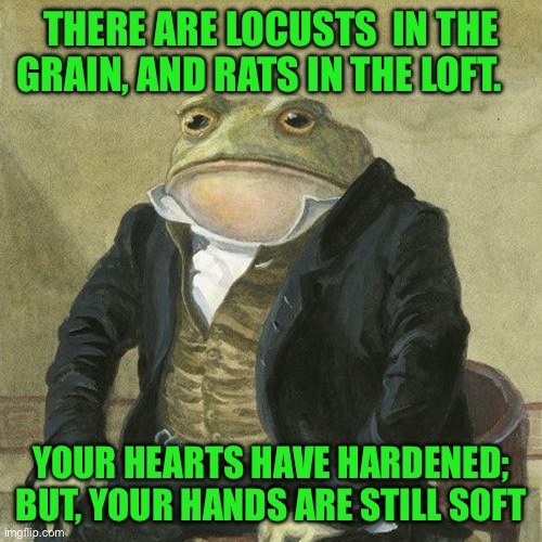 Gentlemen, it is with great pleasure to inform you that | THERE ARE LOCUSTS  IN THE GRAIN, AND RATS IN THE LOFT. YOUR HEARTS HAVE HARDENED; BUT, YOUR HANDS ARE STILL SOFT | image tagged in gentlemen it is with great pleasure to inform you that | made w/ Imgflip meme maker