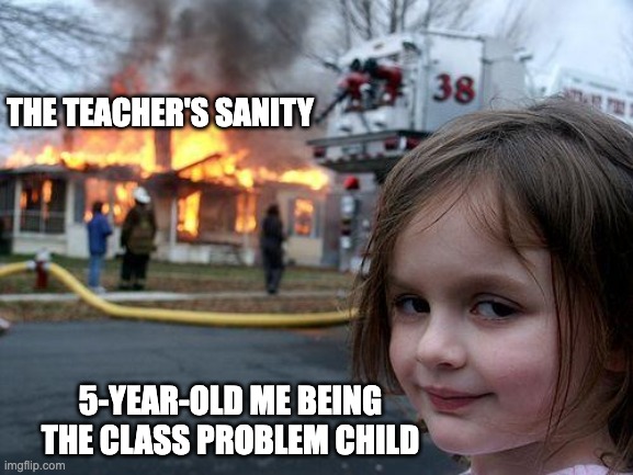 It's true | THE TEACHER'S SANITY; 5-YEAR-OLD ME BEING THE CLASS PROBLEM CHILD | image tagged in memes,disaster girl,childhood | made w/ Imgflip meme maker