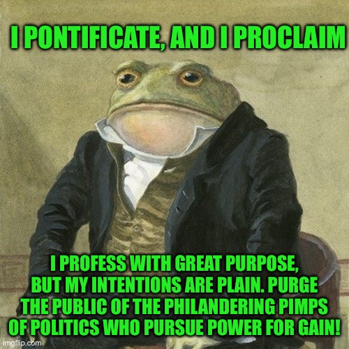 Gentlemen, it is with great pleasure to inform you that | I PONTIFICATE, AND I PROCLAIM; I PROFESS WITH GREAT PURPOSE, BUT MY INTENTIONS ARE PLAIN. PURGE THE PUBLIC OF THE PHILANDERING PIMPS OF POLITICS WHO PURSUE POWER FOR GAIN! | image tagged in gentlemen it is with great pleasure to inform you that | made w/ Imgflip meme maker
