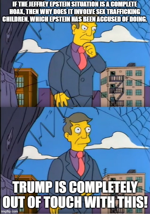 This is my last meme on this, sex Trafficking is not a Hoax, It's fucking real | IF THE JEFFREY EPSTEIN SITUATION IS A COMPLETE HOAX, THEN WHY DOES IT INVOLVE SEX TRAFFICKING CHILDREN. WHICH EPSTEIN HAS BEEN ACCUSED OF DOING. TRUMP IS COMPLETELY OUT OF TOUCH WITH THIS! | image tagged in skinner out of touch,trump,children,hoax,epstein,sex | made w/ Imgflip meme maker
