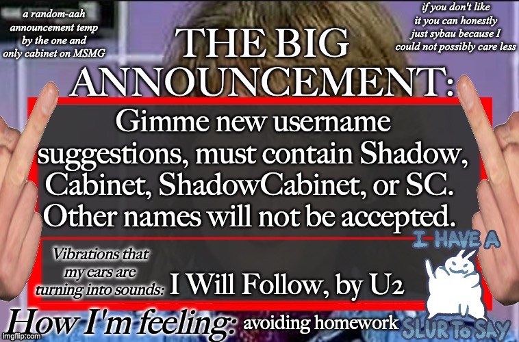 Shadow's new and lame-ass announcement temp | Gimme new username suggestions, must contain Shadow, Cabinet, ShadowCabinet, or SC.  Other names will not be accepted. I Will Follow, by U2; avoiding homework | image tagged in shadow's new and lame-ass announcement temp | made w/ Imgflip meme maker
