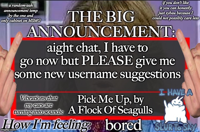 Shadow's new and lame-ass announcement temp | aight chat, I have to go now but PLEASE give me some new username suggestions; Pick Me Up, by A Flock Of Seagulls; bored | image tagged in shadow's new and lame-ass announcement temp | made w/ Imgflip meme maker