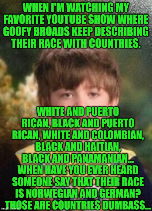 Funny | WHEN I'M WATCHING MY FAVORITE YOUTUBE SHOW WHERE GOOFY BROADS KEEP DESCRIBING THEIR RACE WITH COUNTRIES. WHITE AND PUERTO RICAN, BLACK AND PUERTO RICAN, WHITE AND COLOMBIAN, BLACK AND HAITIAN, BLACK AND PANAMANIAN... WHEN HAVE YOU EVER HEARD SOMEONE SAY THAT THEIR RACE IS NORWEGIAN AND GERMAN? THOSE ARE COUNTRIES DUMBASS... | image tagged in not impressed kid,country,race,dumbass,youtube,favorite | made w/ Imgflip meme maker