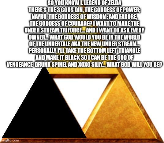 Also what should we call the understream triforce I will take any suggestions | SO YOU KNOW I. LEGEND OF ZELDA THERE'S THE 3 GODS DIN, THE GODDESS OF POWER; NAYRU, THE GODDESS OF WISDOM; AND FARORE, THE GODDESS OF COURAGE? I WANT TO MAKE THE UNDER STREAM TRIFORCE... AND I WANT TO ASK EVERY OWNER... WHAT GOD WOULD YOU BE IN THE WORLD OF THE UNDERTALE AKA THE NEW UNDER STREAM... PERSONALLY I'LL TAKE THE BOTTOM LEFT  TRIANGLE AND MAKE IT BLACK SO I CAN BE THE GOD OF VENGEANCE  DRUNK SPINEL AND XOXO SILLY... WHAT GOD WILL YOU BE? | image tagged in triforce of things,undertale triforce | made w/ Imgflip meme maker