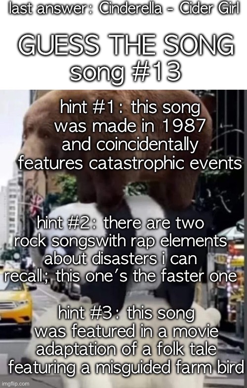 i guess there aren't gonna be any new themes for a while | last answer: Cinderella - Cider Girl; GUESS THE SONG; song #13; hint #1: this song was made in 1987 and coincidentally features catastrophic events; hint #2: there are two rock songswith rap elements about disasters i can recall; this one's the faster one; hint #3: this song was featured in a movie adaptation of a folk tale featuring a misguided farm bird | image tagged in saucegiver's guess the song temp | made w/ Imgflip meme maker