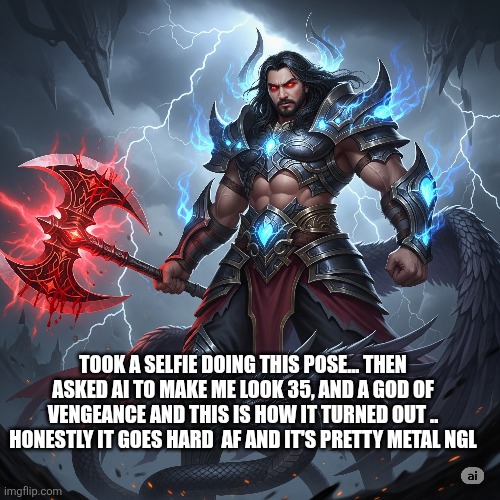 Should I keep it or delete it? | TOOK A SELFIE DOING THIS POSE... THEN ASKED AI TO MAKE ME LOOK 35, AND A GOD OF VENGEANCE AND THIS IS HOW IT TURNED OUT ..
 HONESTLY IT GOES HARD  AF AND IT'S PRETTY METAL NGL | made w/ Imgflip meme maker