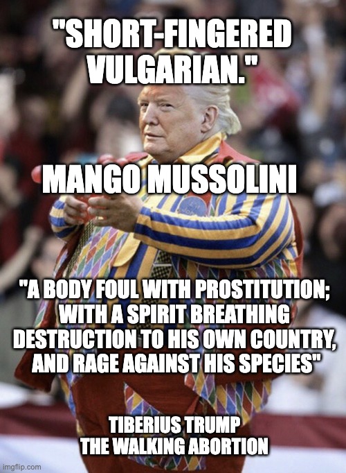 Tiberius trump | "SHORT-FINGERED VULGARIAN."; MANGO MUSSOLINI; "A BODY FOUL WITH PROSTITUTION; 
WITH A SPIRIT BREATHING 
DESTRUCTION TO HIS OWN COUNTRY, 
AND RAGE AGAINST HIS SPECIES"; TIBERIUS TRUMP
THE WALKING ABORTION | image tagged in carnival barking clown | made w/ Imgflip meme maker