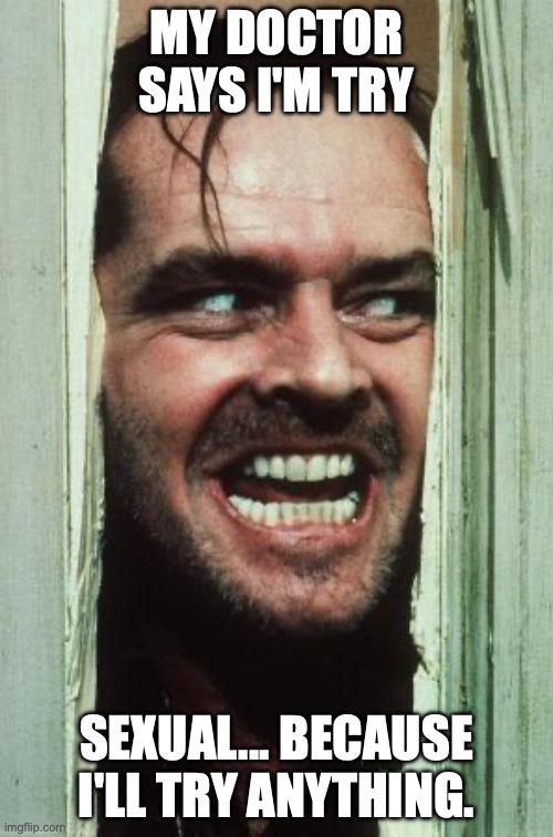 Here's Johnny | MY DOCTOR SAYS I'M TRY; SEXUAL... BECAUSE I'LL TRY ANYTHING. | image tagged in memes,here's johnny | made w/ Imgflip meme maker