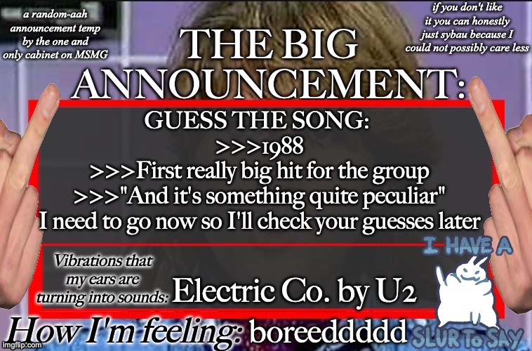Shadow's new and lame-ass announcement temp | GUESS THE SONG: 
>>>1988
>>>First really big hit for the group
>>>"And it's something quite peculiar"
I need to go now so I'll check your guesses later; Electric Co. by U2; boreeddddd | image tagged in shadow's new and lame-ass announcement temp | made w/ Imgflip meme maker