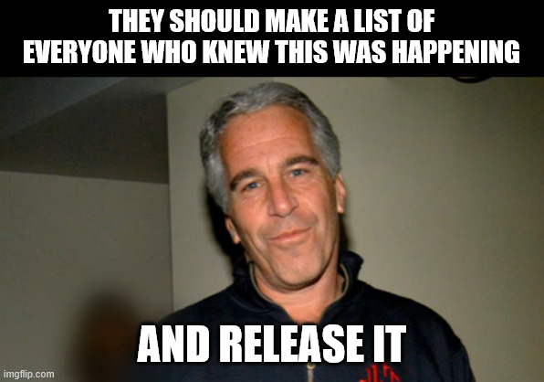 Jeffery Epstein | THEY SHOULD MAKE A LIST OF EVERYONE WHO KNEW THIS WAS HAPPENING AND RELEASE IT | image tagged in jeffery epstein | made w/ Imgflip meme maker