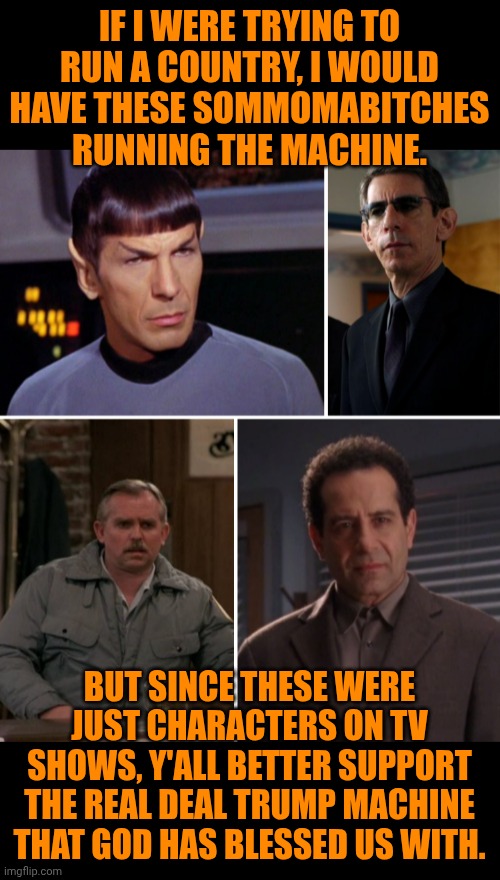 Funny | IF I WERE TRYING TO RUN A COUNTRY, I WOULD HAVE THESE SOMMOMABITCHES RUNNING THE MACHINE. BUT SINCE THESE WERE JUST CHARACTERS ON TV SHOWS, Y'ALL BETTER SUPPORT THE REAL DEAL TRUMP MACHINE THAT GOD HAS BLESSED US WITH. | image tagged in funny,government,politics,god,god bless america,usa | made w/ Imgflip meme maker