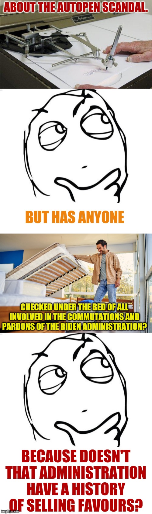 More Questions... | ABOUT THE AUTOPEN SCANDAL. BUT HAS ANYONE; CHECKED UNDER THE BED OF ALL INVOLVED IN THE COMMUTATIONS AND PARDONS OF THE BIDEN ADMINISTRATION? BECAUSE DOESN'T THAT ADMINISTRATION HAVE A HISTORY OF SELLING FAVOURS? | image tagged in memes,question rage face,money,for,pardon,politics | made w/ Imgflip meme maker