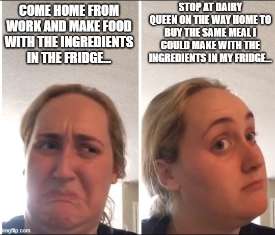 Daily struggle | STOP AT DAIRY QUEEN ON THE WAY HOME TO BUY THE SAME MEAL I COULD MAKE WITH THE INGREDIENTS IN MY FRIDGE... COME HOME FROM WORK AND MAKE FOOD WITH THE INGREDIENTS IN THE FRIDGE... | image tagged in kombucha girl | made w/ Imgflip meme maker