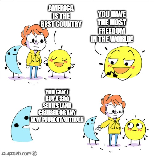 there are cool cars that aren't being sold in america(USA) :'( | YOU HAVE THE MOST FREEDOM IN THE WORLD! AMERICA IS THE BEST COUNTRY; YOU CAN'T BUY A 300 SERIES LAND CRUISER OR ANY NEW PEUGEOT/CITROEN | image tagged in shen night and day,cars,america,freedom,usa,money | made w/ Imgflip meme maker