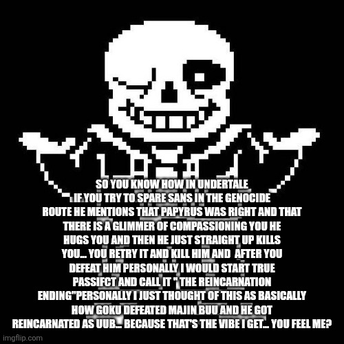 I'm just literally copying the Majin Buu ending am I? | SO YOU KNOW HOW IN UNDERTALE IF YOU TRY TO SPARE SANS IN THE GENOCIDE ROUTE HE MENTIONS THAT PAPYRUS WAS RIGHT AND THAT THERE IS A GLIMMER OF COMPASSIONING YOU HE HUGS YOU AND THEN HE JUST STRAIGHT UP KILLS YOU... YOU RETRY IT AND KILL HIM AND  AFTER YOU DEFEAT HIM PERSONALLY I WOULD START TRUE PASSIFCT AND CALL IT " THE REINCARNATION ENDING"PERSONALLY I JUST THOUGHT OF THIS AS BASICALLY HOW GOKU DEFEATED MAJIN BUU AND HE GOT REINCARNATED AS UUB... BECAUSE THAT'S THE VIBE I GET... YOU FEEL ME? | image tagged in sans undertale | made w/ Imgflip meme maker