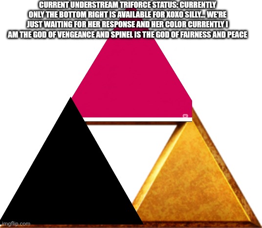 Two pieces of the triforce have been made | CURRENT UNDERSTREAM TRIFORCE STATUS: CURRENTLY ONLY THE BOTTOM RIGHT IS AVAILABLE FOR XOXO SILLY... WE'RE JUST WAITING FOR HER RESPONSE AND HER COLOR CURRENTLY I AM THE GOD OF VENGEANCE AND SPINEL IS THE GOD OF FAIRNESS AND PEACE | image tagged in triforce of things | made w/ Imgflip meme maker