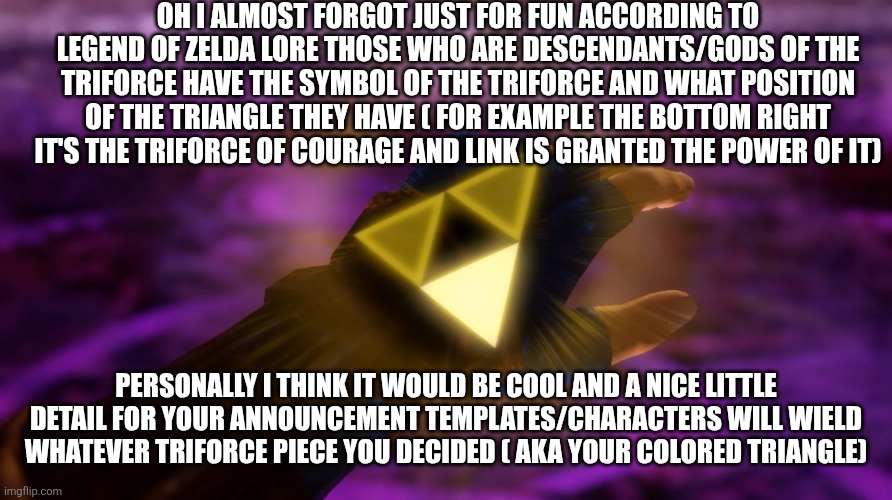 Basically in a nutshell ganondorf has the triforce of power which grants him super human strength and the triangle man strength | OH I ALMOST FORGOT JUST FOR FUN ACCORDING TO LEGEND OF ZELDA LORE THOSE WHO ARE DESCENDANTS/GODS OF THE TRIFORCE HAVE THE SYMBOL OF THE TRIFORCE AND WHAT POSITION OF THE TRIANGLE THEY HAVE ( FOR EXAMPLE THE BOTTOM RIGHT IT'S THE TRIFORCE OF COURAGE AND LINK IS GRANTED THE POWER OF IT); PERSONALLY I THINK IT WOULD BE COOL AND A NICE LITTLE DETAIL FOR YOUR ANNOUNCEMENT TEMPLATES/CHARACTERS WILL WIELD WHATEVER TRIFORCE PIECE YOU DECIDED ( AKA YOUR COLORED TRIANGLE) | made w/ Imgflip meme maker