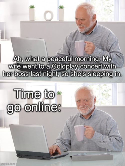 Coldplay Concert | Ah, what a peaceful morning. My wife went to a Coldplay concert with her boss last night, so she's sleeping in. Time to go online: | image tagged in old man at computer,coldplay,concert,hide the pain harold | made w/ Imgflip meme maker