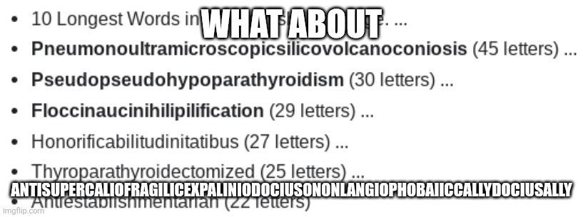 Longest words | WHAT ABOUT; ANTISUPERCALIOFRAGILICEXPALINIODOCIUSONONLANGIOPHOBAIICCALLYDOCIUSALLY | image tagged in longest words | made w/ Imgflip meme maker