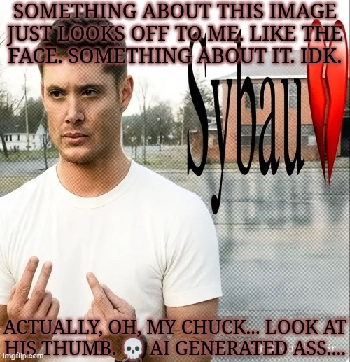 I Told Dea That Something About This Looked Wrong & I WAS RIGHT!!! XP | SOMETHING ABOUT THIS IMAGE
JUST LOOKS OFF TO ME. LIKE THE
FACE. SOMETHING ABOUT IT. IDK. ACTUALLY, OH, MY CHUCK... LOOK AT
HIS THUMB. 💀 AI GENERATED ASS.... | image tagged in dean winchester sybau,look how they massacred my boy,he didnt deserve this,ai slop,oh my god | made w/ Imgflip meme maker