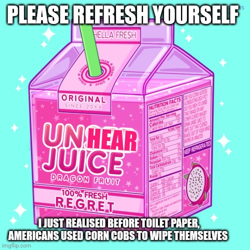Unsee juice | PLEASE REFRESH YOURSELF; HEAR; I JUST REALISED BEFORE TOILET PAPER, AMERICANS USED CORN COBS TO WIPE THEMSELVES | image tagged in unsee juice | made w/ Imgflip meme maker