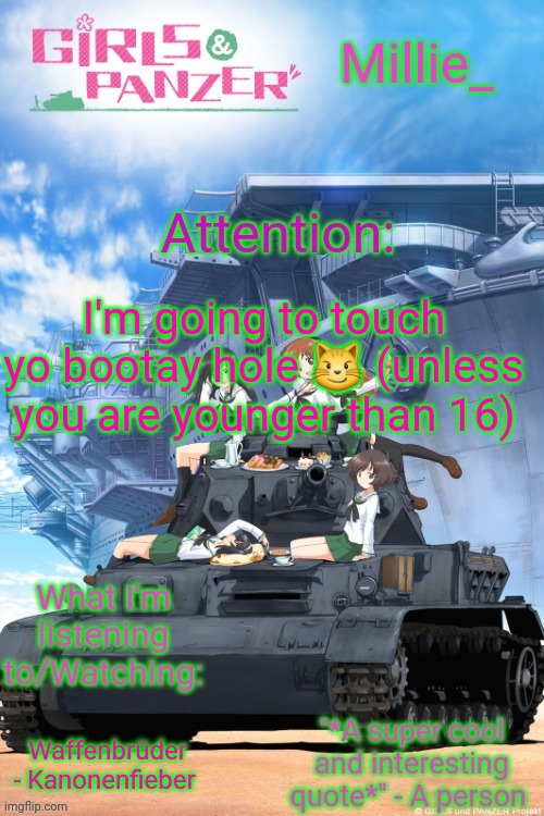 Millie's Girls und Panzer announcement template | I'm going to touch yo bootay hole 😼 (unless you are younger than 16); Waffenbrüder - Kanonenfieber | image tagged in millie's girls und panzer announcement template | made w/ Imgflip meme maker