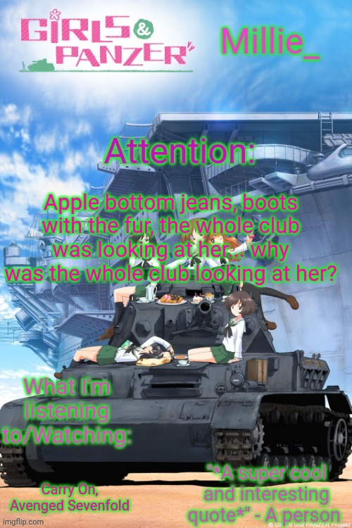 Millie's Girls und Panzer announcement template | Apple bottom jeans, boots with the fur, the whole club was looking at her... why was the whole club looking at her? Carry On, Avenged Sevenfold | image tagged in millie's girls und panzer announcement template | made w/ Imgflip meme maker
