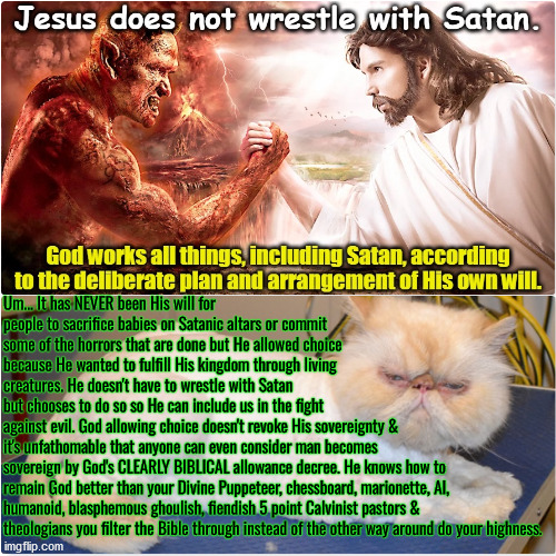 What If That's What HE Wanted To Do? | Um... It has NEVER been His will for people to sacrifice babies on Satanic altars or commit some of the horrors that are done but He allowed choice because He wanted to fulfill His kingdom through living creatures. He doesn't have to wrestle with Satan but chooses to do so so He can include us in the fight against evil. God allowing choice doesn't revoke His sovereignty &; it's unfathomable that anyone can even consider man becomes sovereign by God's CLEARLY BIBLICAL allowance decree. He knows how to remain God better than your Divine Puppeteer, chessboard, marionette, AI, humanoid, blasphemous ghoulish, fiendish 5 point Calvinist pastors & theologians you filter the Bible through instead of the other way around do your highness. | image tagged in calvinism,arminian,molinism,reformed theology 5 point calvinists,ai corpse muppet puppetry chessboard lie,nuanced gnostic crap | made w/ Imgflip meme maker