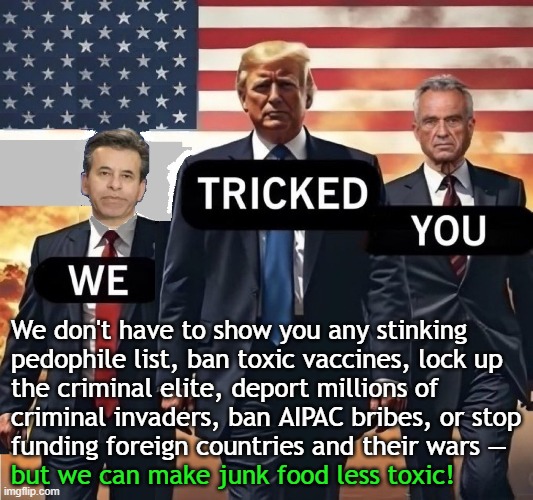 Trump regime protects pedophiles, toxic vaccines, and criminal invaders | We don't have to show you any stinking
pedophile list, ban toxic vaccines, lock up
the criminal elite, deport millions of
criminal invaders, ban AIPAC bribes, or stop
funding foreign countries and their wars —; but we can make junk food less toxic! | image tagged in donald trump,trump,pedophiles,vaccines,covid vaccine,illegal immigrants | made w/ Imgflip meme maker