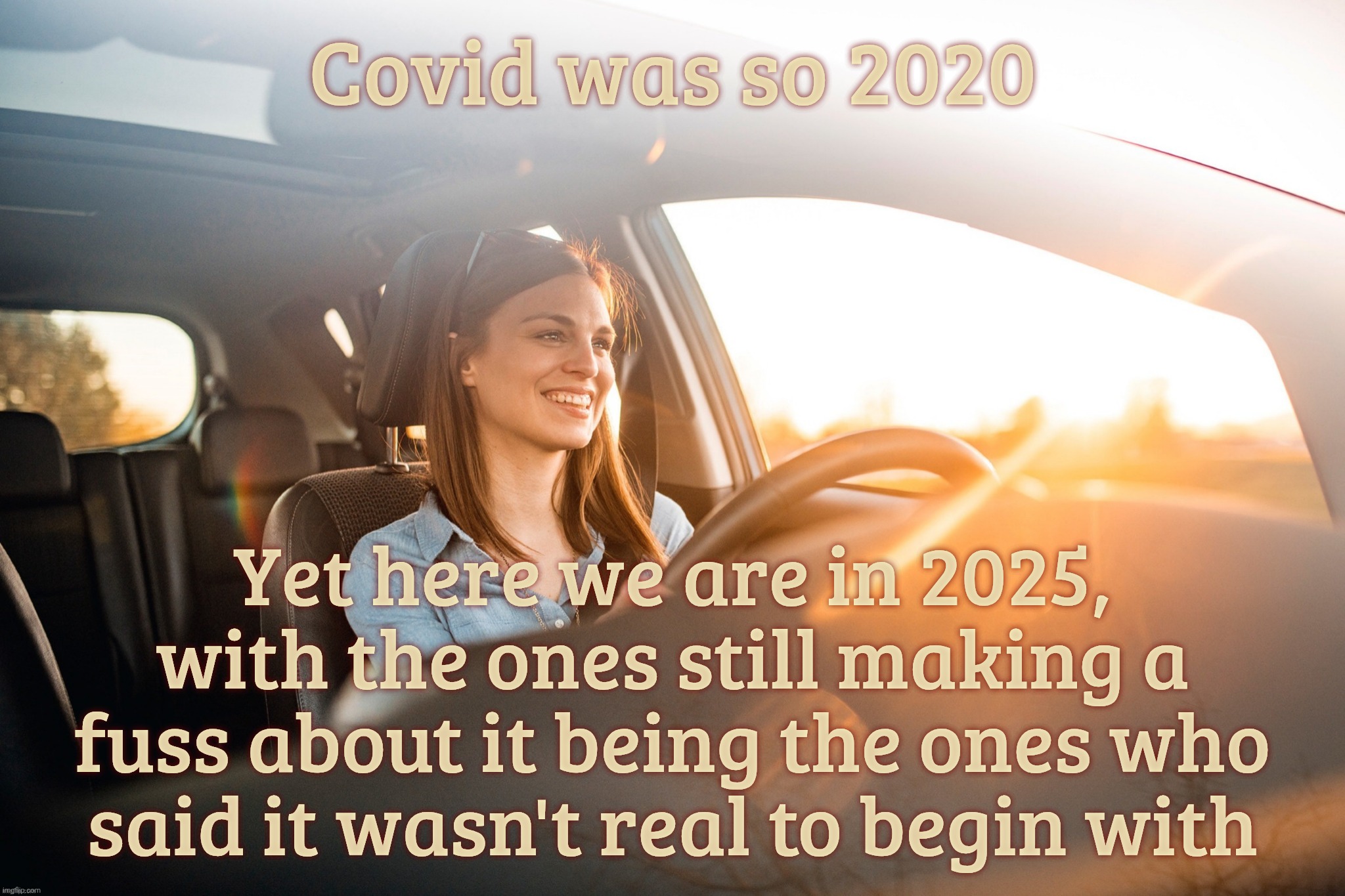 The Covid Pandemic. Those who claim it was a scam are doing their damnedest to keep the story alive. Gee, I wonder why | Covid was so 2020 Yet here we are in 2025,
with the ones still making a
fuss about it being the ones who
said it wasn't real to begin with | image tagged in smiling in the car,covid pandemic,covid-19,scamdemic or not scamdemic,the antis are still hanging on,get a hobby | made w/ Imgflip meme maker
