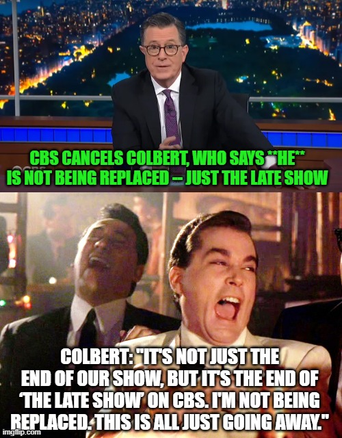 Colbert Spins his Liberal Late Show Cancellation | CBS CANCELS COLBERT, WHO SAYS **HE** IS NOT BEING REPLACED -- JUST THE LATE SHOW; COLBERT: "IT'S NOT JUST THE END OF OUR SHOW, BUT IT'S THE END OF ‘THE LATE SHOW’ ON CBS. I'M NOT BEING REPLACED. THIS IS ALL JUST GOING AWAY." | image tagged in stephen colbert,cbs,the late show,cancellation,liberal,woke | made w/ Imgflip meme maker