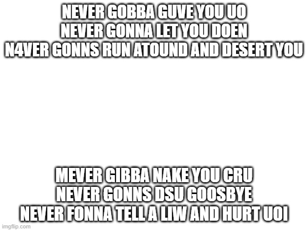 My attempt at typing Never gonna give you up with my eyes closed (I'll give my attempt a 6/10) | NEVER GOBBA GUVE YOU UO
NEVER GONNA LET YOU DOEN
N4VER GONNS RUN ATOUND AND DESERT YOU; MEVER GIBBA NAKE YOU CRU
NEVER GONNS DSU GOOSBYE
NEVER FONNA TELL A LIW AND HURT UOI | made w/ Imgflip meme maker