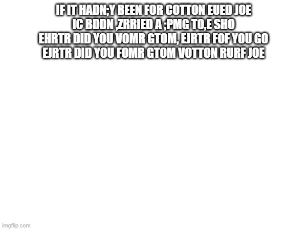 My pathetic attempt at typing "Cotton Eyed Joe" with my eyes closed (I'd give this a 3/10) | IF IT HADN;Y BEEN FOR COTTON EUED JOE
IC BDDN ,ZRRIED A ;PMG TO,E SHO
EHRTR DID YOU VOMR GTOM, EJRTR FOF YOU GO
EJRTR DID YOU FOMR GTOM VOTTON RURF JOE | made w/ Imgflip meme maker