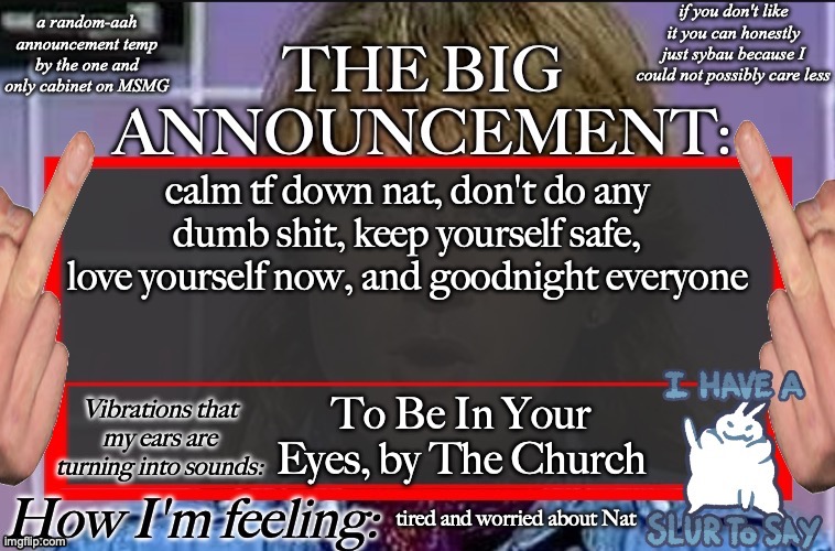 Shadow's new and lame-ass announcement temp | calm tf down nat, don't do any dumb shit, keep yourself safe, love yourself now, and goodnight everyone; To Be In Your Eyes, by The Church; tired and worried about Nat | image tagged in shadow's new and lame-ass announcement temp | made w/ Imgflip meme maker