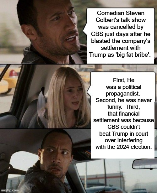 Fourth, late night talk shows ceased being interesting about twenty years ago. | Comedian Steven Colbert's talk show was cancelled by CBS just days after he blasted the company's settlement with Trump as 'big fat bribe'. First, He was a political propagandist.  Second, he was never funny.  Third, that financial settlement was because CBS couldn't beat Trump in court over interfering with the 2024 election. | image tagged in the rock driving | made w/ Imgflip meme maker