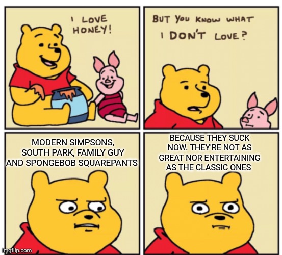 Even Winnie the Pooh doesn't like the modern era of those popular cartoons | BECAUSE THEY SUCK NOW. THEY'RE NOT AS GREAT NOR ENTERTAINING AS THE CLASSIC ONES; MODERN SIMPSONS, SOUTH PARK, FAMILY GUY AND SPONGEBOB SQUAREPANTS | image tagged in winnie the pooh but you know what i don t like,classic vs modern,the simpsons,south park,family guy,spongebob squarepants | made w/ Imgflip meme maker