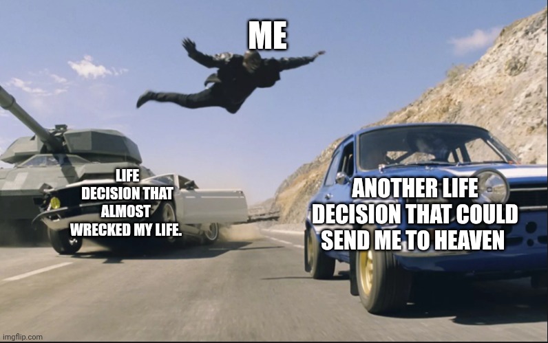 Fast and furious jump | ME; ANOTHER LIFE DECISION THAT COULD SEND ME TO HEAVEN; LIFE DECISION THAT ALMOST 
WRECKED MY LIFE. | image tagged in fast and furious jump | made w/ Imgflip meme maker