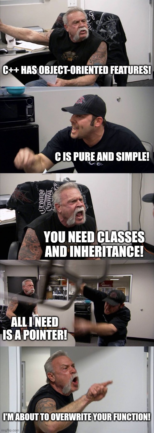 C IS SIMPLE!! | C++ HAS OBJECT-ORIENTED FEATURES! C IS PURE AND SIMPLE! YOU NEED CLASSES AND INHERITANCE! ALL I NEED IS A POINTER! I'M ABOUT TO OVERWRITE YOUR FUNCTION! | image tagged in memes,american chopper argument | made w/ Imgflip meme maker