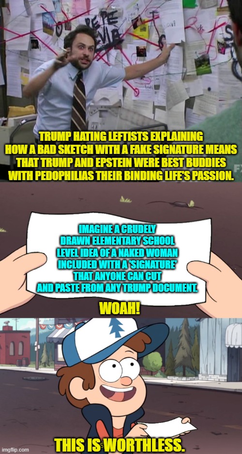 Yeah leftists . . . go for it. | TRUMP HATING LEFTISTS EXPLAINING HOW A BAD SKETCH WITH A FAKE SIGNATURE MEANS THAT TRUMP AND EPSTEIN WERE BEST BUDDIES WITH PEDOPHILIAS THEIR BINDING LIFE'S PASSION. IMAGINE A CRUDELY DRAWN ELEMENTARY SCHOOL LEVEL IDEA OF A NAKED WOMAN INCLUDED WITH A 'SIGNATURE' THAT ANYONE CAN CUT AND PASTE FROM ANY TRUMP DOCUMENT. WOAH! THIS IS WORTHLESS. | image tagged in charlie day | made w/ Imgflip meme maker