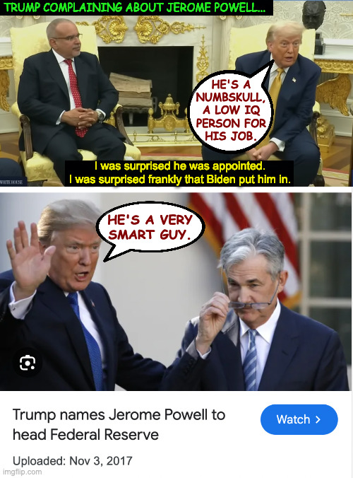 Kamala could be your President right now if you had just thought things through. | TRUMP COMPLAINING ABOUT JEROME POWELL... HE'S A
NUMBSKULL,
A LOW IQ
PERSON FOR
HIS JOB. I was surprised he was appointed.
I was surprised frankly that Biden put him in. HE'S A VERY
SMART GUY. | image tagged in memes,trump senile | made w/ Imgflip meme maker