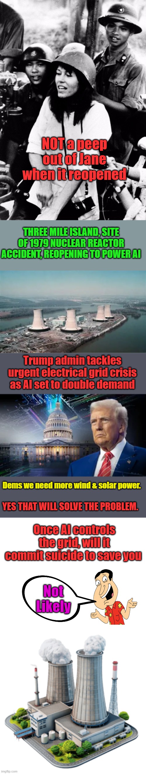The questions needed to be asked will not be asked. | NOT a peep out of Jane when it reopened; THREE MILE ISLAND, SITE OF 1979 NUCLEAR REACTOR ACCIDENT, REOPENING TO POWER AI; Trump admin tackles urgent electrical grid crisis as AI set to double demand; Dems we need more wind & solar power. YES THAT WILL SOLVE THE PROBLEM. Once AI controls the grid, will it commit suicide to save you; Not Likely | image tagged in blank white template | made w/ Imgflip meme maker