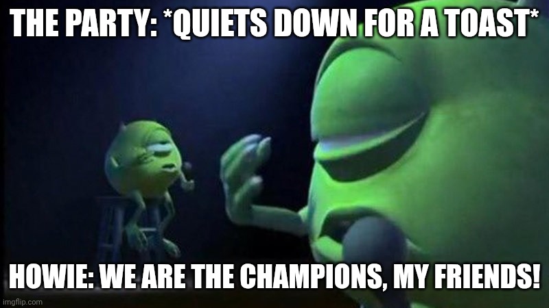 Howie singing | THE PARTY: *QUIETS DOWN FOR A TOAST*; HOWIE: WE ARE THE CHAMPIONS, MY FRIENDS! | image tagged in mike wazowski singing | made w/ Imgflip meme maker