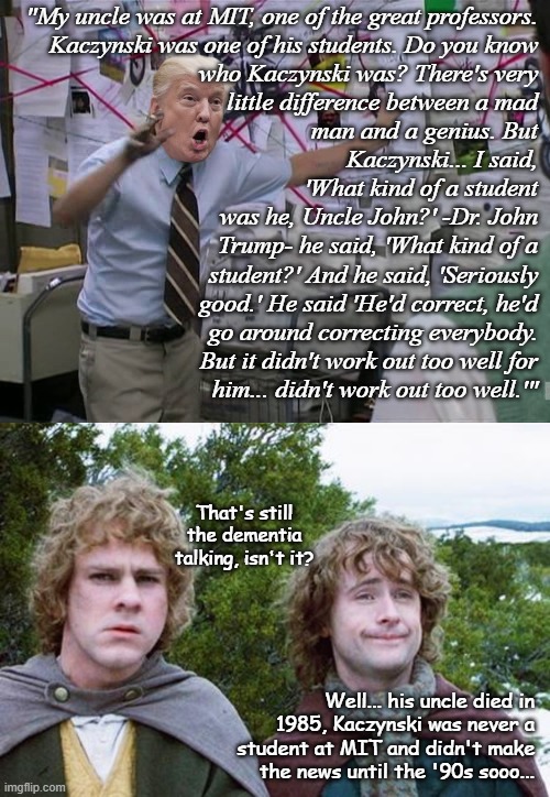 It's funny at first... but the longer you sit with it, the more it hits home there's a dementing nutjob in the Oval Office. | "My uncle was at MIT, one of the great professors.
Kaczynski was one of his students. Do you know
who Kaczynski was? There's very
little difference between a mad
man and a genius. But
Kaczynski... I said,
'What kind of a student
was he, Uncle John?' -Dr. John
Trump- he said, 'What kind of a
student?' And he said, 'Seriously
good.' He said 'He'd correct, he'd
go around correcting everybody.
But it didn't work out too well for
him... didn't work out too well.'"; That's still the dementia talking, isn't it? Well... his uncle died in 1985, Kaczynski was never a student at MIT and didn't make the news until the '90s sooo... | image tagged in crazy trump,second breakfast,dementia,trump unfit unqualified dangerous,lunatic | made w/ Imgflip meme maker