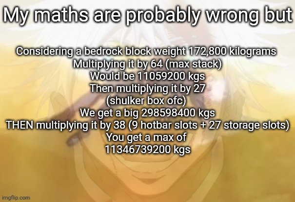 The Terrarian vs Steve beef | My maths are probably wrong but; Considering a bedrock block weight 172,800 kilograms 

Multiplying it by 64 (max stack)
Would be 11059200 kgs

Then multiplying it by 27
(shulker box ofc) 

We get a big 298598400 kgs

THEN multiplying it by 38 (9 hotbar slots + 27 storage slots)

You get a max of 
11346739200 kgs | image tagged in mf on drugs fr | made w/ Imgflip meme maker