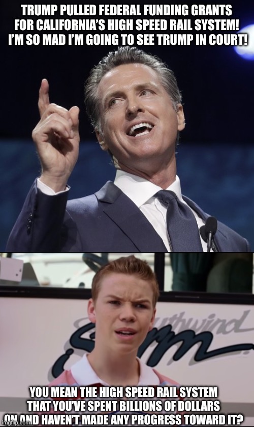 Gavin, a word of advice. Do NOT go there. | TRUMP PULLED FEDERAL FUNDING GRANTS FOR CALIFORNIA’S HIGH SPEED RAIL SYSTEM!  I’M SO MAD I’M GOING TO SEE TRUMP IN COURT! YOU MEAN THE HIGH SPEED RAIL SYSTEM THAT YOU’VE SPENT BILLIONS OF DOLLARS ON AND HAVEN’T MADE ANY PROGRESS TOWARD IT? | image tagged in gavin newsom,you guys are getting paid | made w/ Imgflip meme maker