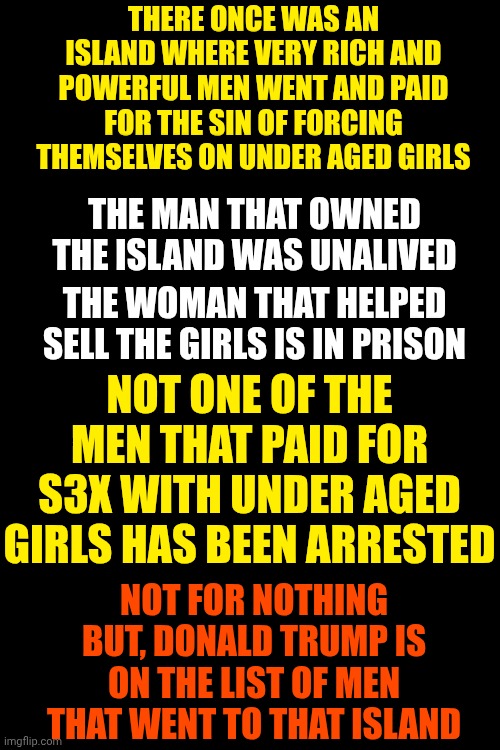Arrest ALL Of The Men Still Living & Sue The Estates Of The Men That Were On That List That Have Already Died. LOCK THEM ALL UP! | THERE ONCE WAS AN ISLAND WHERE VERY RICH AND POWERFUL MEN WENT AND PAID FOR THE SIN OF FORCING THEMSELVES ON UNDER AGED GIRLS; THE MAN THAT OWNED THE ISLAND WAS UNALIVED; THE WOMAN THAT HELPED SELL THE GIRLS IS IN PRISON; NOT ONE OF THE MEN THAT PAID FOR S3X WITH UNDER AGED GIRLS HAS BEEN ARRESTED; NOT FOR NOTHING BUT, DONALD TRUMP IS ON THE LIST OF MEN THAT WENT TO THAT ISLAND | image tagged in memes,lock him up,lock them all up,jeffrey epstein,maga,trump is a convicted rapist | made w/ Imgflip meme maker