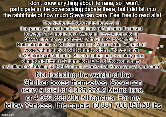 some number crunchin' | I don't know anything about Terraria, so I won't participate in the powerscaling debate there, but I did fall into the rabbithole of how much Steve can carry. Feel free to read allat. The Netherite block is the heaviest in the game, with each individual block of Netherite theorised to weigh 77.2 metric tons. We can fill every item slot in Steve's inventory and hotbar with Shulker boxes full of Netherite blocks. A  Shulker box has 27 item slots. Fill each of those with a stack of 64 Netherite bricks, and you have 1,728 blocks of Netherite. Steve's hotbar and inventory (plus offhand slot) totals 37 item slots. Each of those can carry a shulker box, totaling 63,936 Netherite blocks that Steve can carry at once. Not including the weight of the Shulker boxes themselves, Steve can carry a total of 4,935,859.2 Metric tons, or 4,935,859,200 Killograms. For my fellow Yankees, this equals 10,881,706,850.58 lbs | made w/ Imgflip meme maker