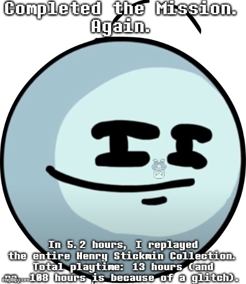 I did it. Again. | Completed the Mission.
Again. In 5.2 hours, I replayed the entire Henry Stickmin Collection.
Total playtime: 13 hours (and no, 108 hours is because of a glitch). | image tagged in henry smug face,sans of topic,henry stickmin collection | made w/ Imgflip meme maker