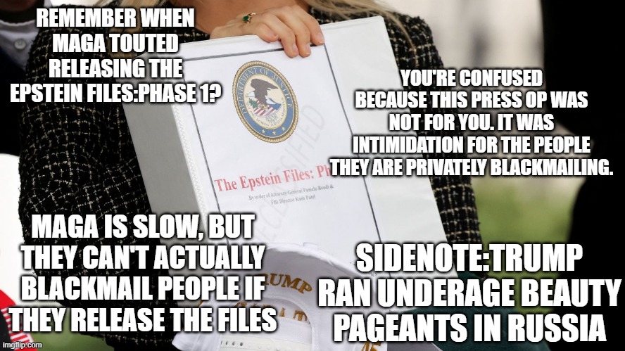 Where's the Snyder Cut? | REMEMBER WHEN MAGA TOUTED RELEASING THE EPSTEIN FILES:PHASE 1? YOU'RE CONFUSED BECAUSE THIS PRESS OP WAS NOT FOR YOU. IT WAS INTIMIDATION FOR THE PEOPLE THEY ARE PRIVATELY BLACKMAILING. MAGA IS SLOW, BUT THEY CAN'T ACTUALLY BLACKMAIL PEOPLE IF THEY RELEASE THE FILES; SIDENOTE:TRUMP RAN UNDERAGE BEAUTY PAGEANTS IN RUSSIA | image tagged in trump,maga,epstein,comments disabled,cry more | made w/ Imgflip meme maker